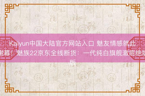 Kaiyun中国大陆官方网站入口 魅友情感就此谢幕！魅族22京东全线断货：一代纯白旗舰澈底绝版