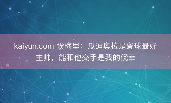 kaiyun.com 埃梅里：瓜迪奥拉是寰球最好主帅，能和他交手是我的侥幸