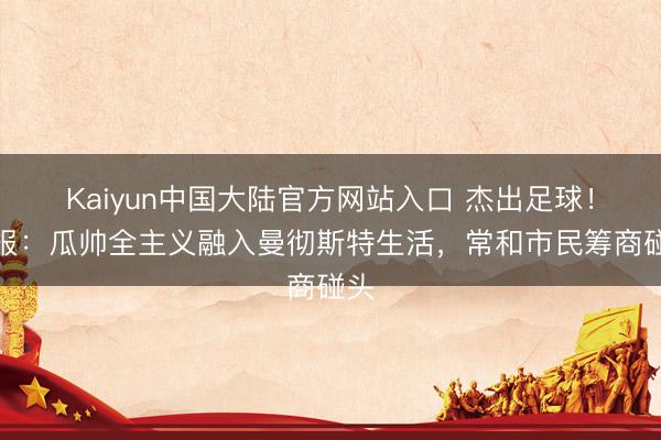 Kaiyun中国大陆官方网站入口 杰出足球！镜报：瓜帅全主义融入曼彻斯特生活，常和市民筹商碰头