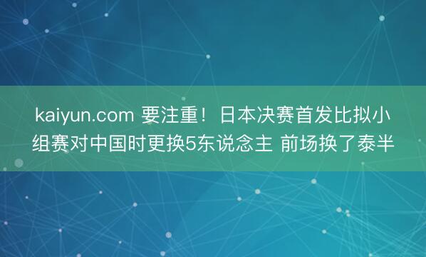 kaiyun.com 要注重！日本决赛首发比拟小组赛对中国时更换5东说念主 前场换了泰半
