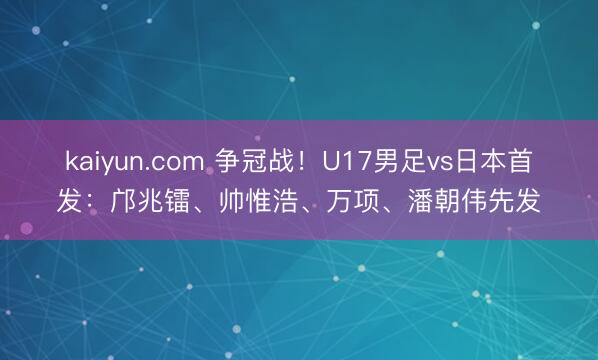 kaiyun.com 争冠战！U17男足vs日本首发：邝兆镭、帅惟浩、万项、潘朝伟先发