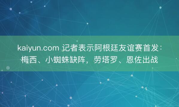 kaiyun.com 记者表示阿根廷友谊赛首发：梅西、小蜘蛛缺阵，劳塔罗、恩佐出战
