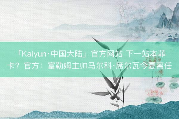 「Kaiyun·中国大陆」官方网站 下一站本菲卡？官方：富勒姆主帅马尔科·席尔瓦今夏离任