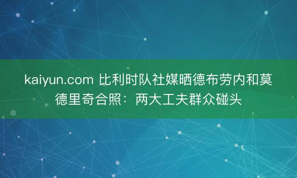 kaiyun.com 比利时队社媒晒德布劳内和莫德里奇合照：两大工夫群众碰头