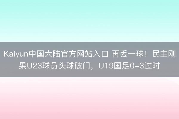 Kaiyun中国大陆官方网站入口 再丢一球！民主刚果U23球员头球破门，U19国足0-3过时