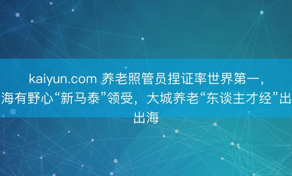 kaiyun.com 养老照管员捏证率世界第一,上海有野心“新马泰”领受,大城养老“东谈主才经”出海