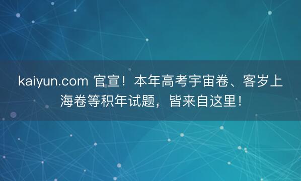 kaiyun.com 官宣！本年高考宇宙卷、客岁上海卷等积年试题，皆来自这里！