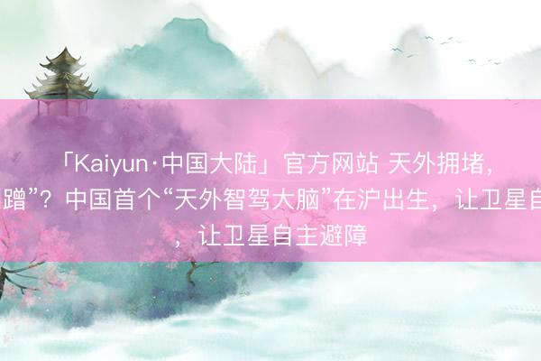 「Kaiyun·中国大陆」官方网站 天外拥堵，记念“刮蹭”？中国首个“天外智驾大脑”在沪出生，让卫星自主避障