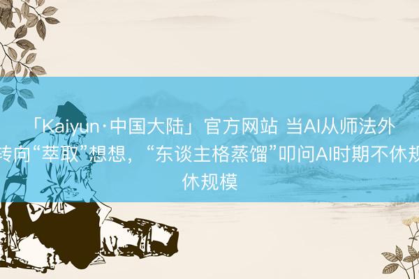 「Kaiyun·中国大陆」官方网站 当AI从师法外皮转向“萃取”想想，“东谈主格蒸馏”叩问AI时期不休规模