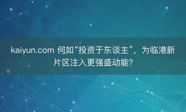 kaiyun.com 何如“投资于东谈主”，为临港新片区注入更强盛动能？