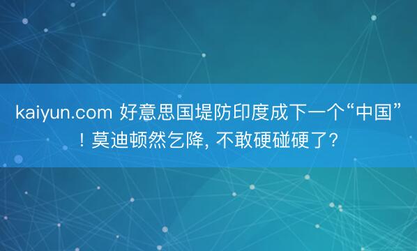 kaiyun.com 好意思国堤防印度成下一个“中国”! 莫迪顿然乞降， 不敢硬碰硬了?