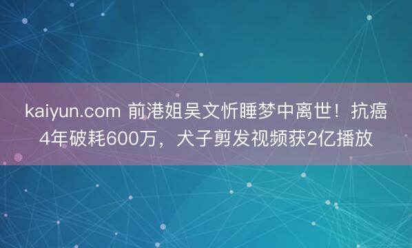 kaiyun.com 前港姐吴文忻睡梦中离世!抗癌4年破耗600万,犬子剪发视频获2亿播放
