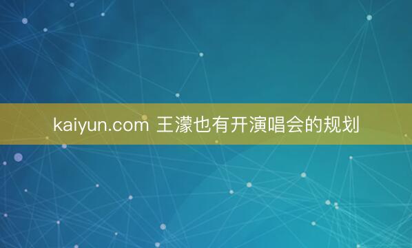 kaiyun.com 王濛也有开演唱会的规划