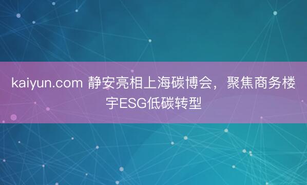 kaiyun.com 静安亮相上海碳博会,聚焦商务楼宇ESG低碳转型