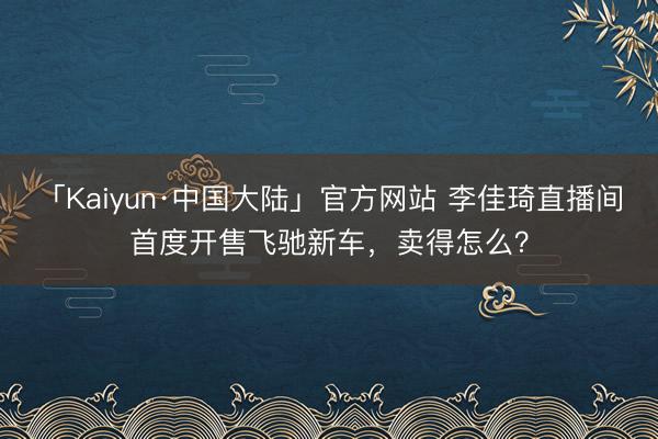 「Kaiyun·中国大陆」官方网站 李佳琦直播间首度开售飞驰新车，卖得怎么？