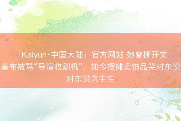 「Kaiyun·中国大陆」官方网站 她曾撕开文娱圈遮羞布被骂“导演收割机”，如今摆摊卖饰品笑对东说念主生