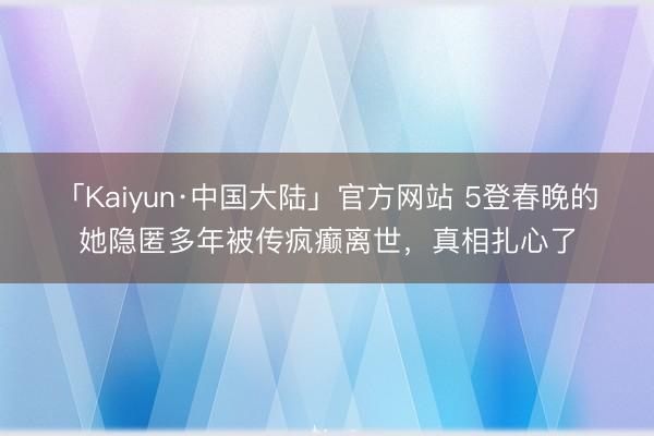 「Kaiyun·中国大陆」官方网站 5登春晚的她隐匿多年被传疯癫离世，真相扎心了