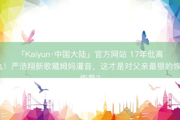 「Kaiyun·中国大陆」官方网站 17年仳离恩仇！严浩翔新歌藏姆妈灌音，这才是对父亲最狠的恢复？