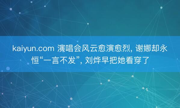 kaiyun.com 演唱会风云愈演愈烈， 谢娜却永恒“一言不发”， 刘烨早把她看穿了