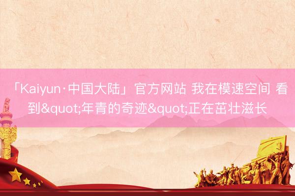 「Kaiyun·中国大陆」官方网站 我在模速空间 看到"年青的奇迹"正在茁壮滋长