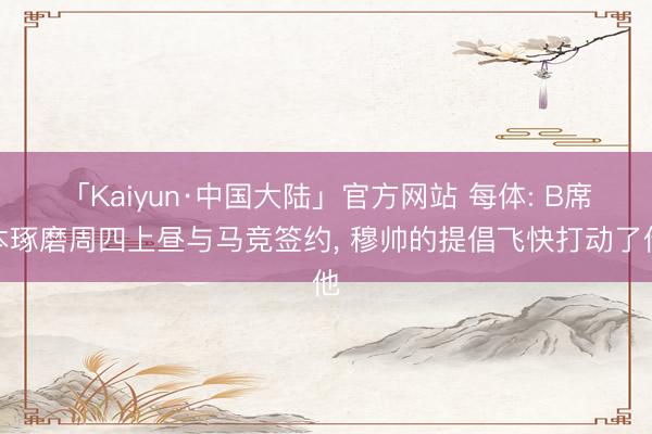 「Kaiyun·中国大陆」官方网站 每体: B席本琢磨周四上昼与马竞签约, 穆帅的提倡飞快打动了他