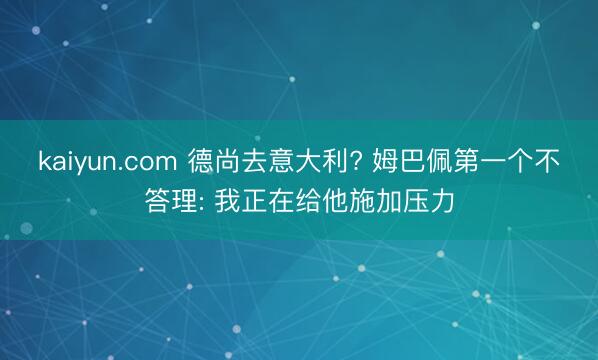 kaiyun.com 德尚去意大利? 姆巴佩第一个不答理: 我正在给他施加压力
