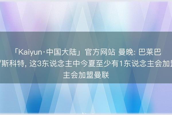 「Kaiyun·中国大陆」官方网站 曼晚: 巴莱巴/M费/斯科特， 这3东说念主中今夏至少有1东说念主会加盟曼联