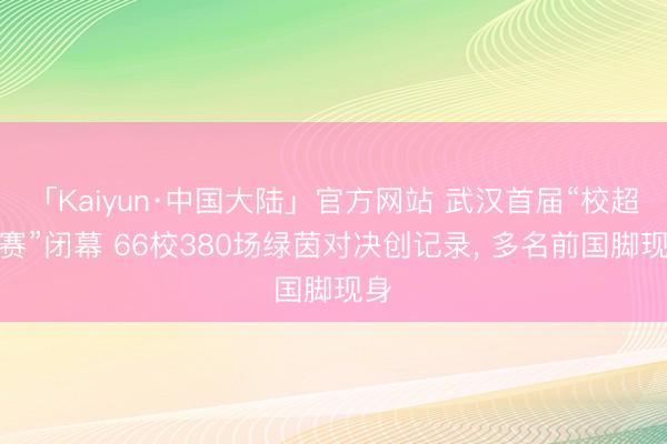 「Kaiyun·中国大陆」官方网站 武汉首届“校超联赛”闭幕 66校380场绿茵对决创记录， 多名前国脚现身
