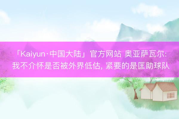 「Kaiyun·中国大陆」官方网站 奥亚萨瓦尔: 我不介怀是否被外界低估， 紧要的是匡助球队