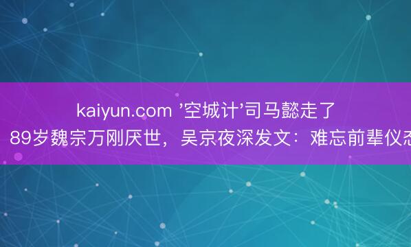 kaiyun.com '空城计'司马懿走了！89岁魏宗万刚厌世，吴京夜深发文：难忘前辈仪态
