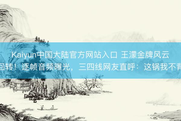 Kaiyun中国大陆官方网站入口 王濛金牌风云回转!逐帧音频曝光,三四线网友直呼:这锅我不背