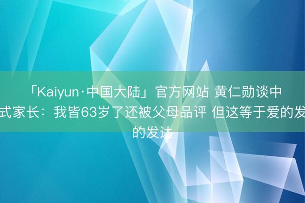 「Kaiyun·中国大陆」官方网站 黄仁勋谈中国式家长：我皆63岁了还被父母品评 但这等于爱的发达