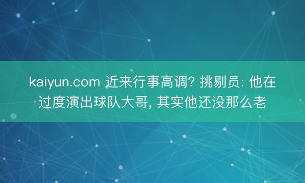 kaiyun.com 近来行事高调? 挑剔员: 他在过度演出球队大哥， 其实他还没那么老