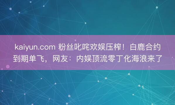 kaiyun.com 粉丝叱咤欢娱压榨！白鹿合约到期单飞，网友：内娱顶流零丁化海浪来了