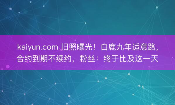 kaiyun.com 旧照曝光！白鹿九年适意路，合约到期不续约，粉丝：终于比及这一天