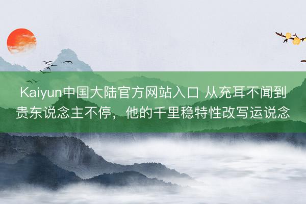Kaiyun中国大陆官方网站入口 从充耳不闻到贵东说念主不停，他的千里稳特性改写运说念