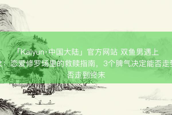 「Kaiyun·中国大陆」官方网站 双鱼男遇上弓手女：恋爱修罗场里的救赎指南，3个脾气决定能否走到终末