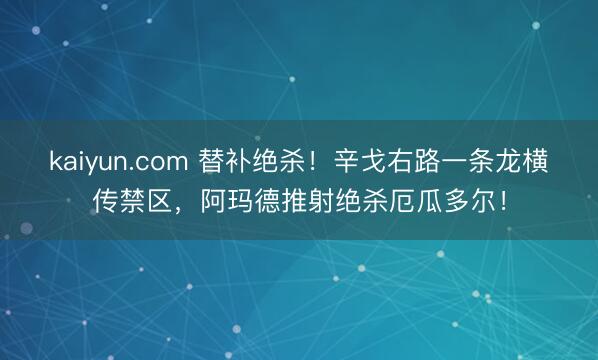 kaiyun.com 替补绝杀！辛戈右路一条龙横传禁区，阿玛德推射绝杀厄瓜多尔！