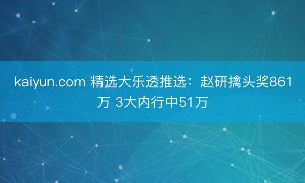 kaiyun.com 精选大乐透推选：赵研擒头奖861万 3大内行中51万