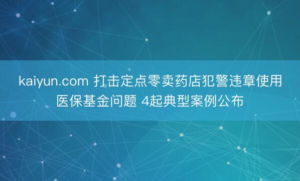 kaiyun.com 打击定点零卖药店犯警违章使用医保基金问题 4起典型案例公布