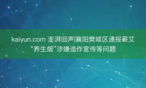 kaiyun.com 澎湃回声|襄阳樊城区通报蕲艾“养生烟”涉嫌造作宣传等问题