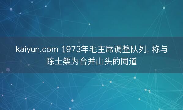 kaiyun.com 1973年毛主席调整队列， 称与陈士榘为合并山头的同道