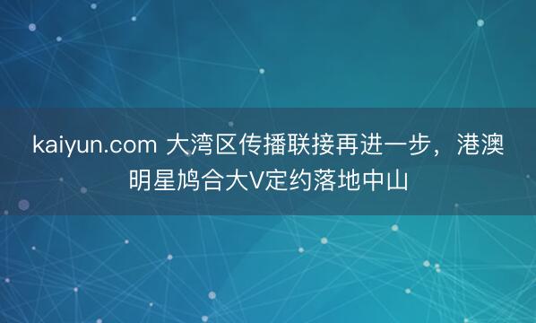 kaiyun.com 大湾区传播联接再进一步，港澳明星鸠合大V定约落地中山