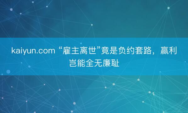 kaiyun.com “雇主离世”竟是负约套路，赢利岂能全无廉耻