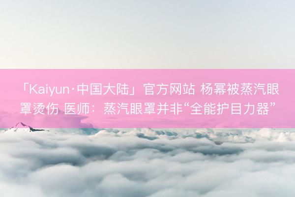 「Kaiyun·中国大陆」官方网站 杨幂被蒸汽眼罩烫伤 医师:蒸汽眼罩并非“全能护目力器”