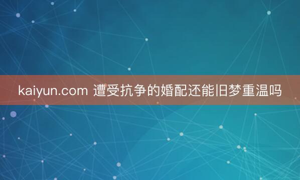 kaiyun.com 遭受抗争的婚配还能旧梦重温吗