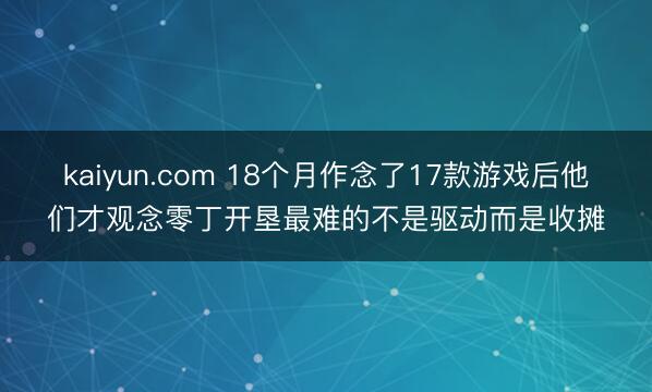 kaiyun.com 18个月作念了17款游戏后他们才观念零丁开垦最难的不是驱动而是收摊