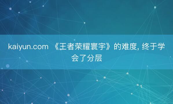kaiyun.com 《王者荣耀寰宇》的难度, 终于学会了分层